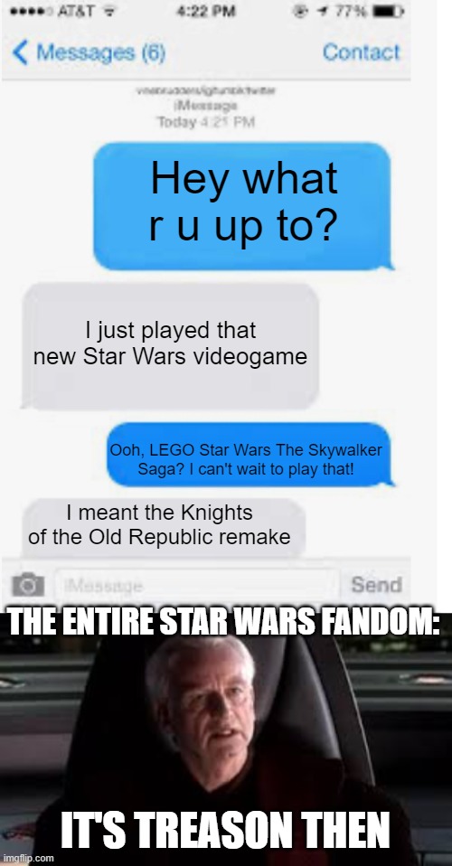 Can't wait to play the Skywalker Saga | Hey what r u up to? I just played that new Star Wars videogame; Ooh, LEGO Star Wars The Skywalker Saga? I can't wait to play that! I meant the Knights of the Old Republic remake; THE ENTIRE STAR WARS FANDOM:; IT'S TREASON THEN | image tagged in it's treason then,text messages,lego star wars | made w/ Imgflip meme maker