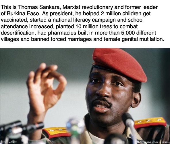 It’s almost like #CommunismWorks |  This is Thomas Sankara, Marxist revolutionary and former leader
of Burkina Faso. As president, he helped 2 million children get
vaccinated, started a national literacy campaign and school
attendance increased, planted 10 million trees to combat
desertification, had pharmacies built in more than 5,000 different
villages and banned forced marriages and female genital mutilation. | image tagged in thomas sankara,communism,socialism,wealth redistribution,marxism,anti-capitalist | made w/ Imgflip meme maker