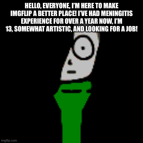 I hope you hear my plea for a position here! | HELLO, EVERYONE, I’M HERE TO MAKE IMGFLIP A BETTER PLACE! I’VE HAD MENINGITIS EXPERIENCE FOR OVER A YEAR NOW, I’M 13, SOMEWHAT ARTISTIC, AND LOOKING FOR A JOB! | image tagged in cera stare | made w/ Imgflip meme maker