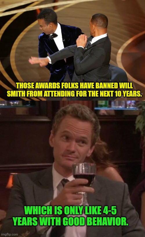 THOSE AWARDS FOLKS HAVE BANNED WILL SMITH FROM ATTENDING FOR THE NEXT 10 YEARS. WHICH IS ONLY LIKE 4-5 YEARS WITH GOOD BEHAVIOR. | image tagged in will smith punching chris rock,true story | made w/ Imgflip meme maker