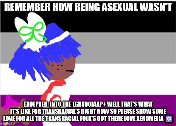 asexual flag | REMEMBER HOW BEING ASEXUAL WASN'T; EXCEPTED  INTO THE LGBTQQIAAP+ WELL THAT'S WHAT IT'S LIKE FOR TRANSRACIAL'S RIGHT NOW SO PLEASE SHOW SOME LOVE FOR ALL THE TRANSRACIAL FOLK'S OUT THERE LOVE XENOMELIA 🔯 | image tagged in asexual flag | made w/ Imgflip meme maker