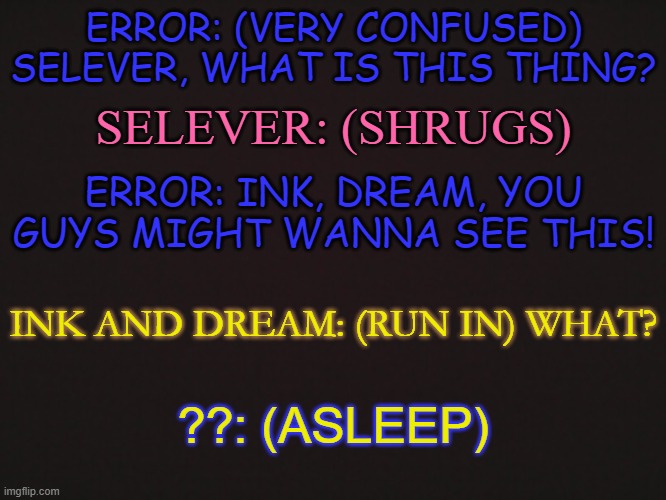 Part Two to this: https://imgflip.com/i/6c1h0r | ERROR: (VERY CONFUSED) SELEVER, WHAT IS THIS THING? SELEVER: (SHRUGS); ERROR: INK, DREAM, YOU GUYS MIGHT WANNA SEE THIS! INK AND DREAM: (RUN IN) WHAT? ??: (ASLEEP) | made w/ Imgflip meme maker