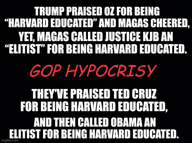 GOP HYPOCRISY | TRUMP PRAISED OZ FOR BEING “HARVARD EDUCATED” AND MAGAS CHEERED, YET, MAGAS CALLED JUSTICE KJB AN “ELITIST” FOR BEING HARVARD EDUCATED. GOP HYPOCRISY; THEY'VE PRAISED TED CRUZ FOR BEING HARVARD EDUCATED, AND THEN CALLED OBAMA AN ELITIST FOR BEING HARVARD EDUCATED. | image tagged in trump,gop,hypocrites,republicans,double standard | made w/ Imgflip meme maker