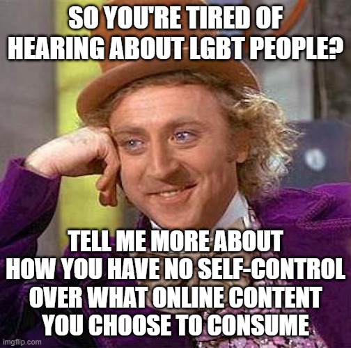 Content Recommendation Algorithms Feed You More Of What You Click On. Take Some Personal Responsibility For What You Click On. | SO YOU'RE TIRED OF HEARING ABOUT LGBT PEOPLE? TELL ME MORE ABOUT
HOW YOU HAVE NO SELF-CONTROL
OVER WHAT ONLINE CONTENT
YOU CHOOSE TO CONSUME | image tagged in memes,creepy condescending wonka,lgbt,social media,responsibility,choices | made w/ Imgflip meme maker