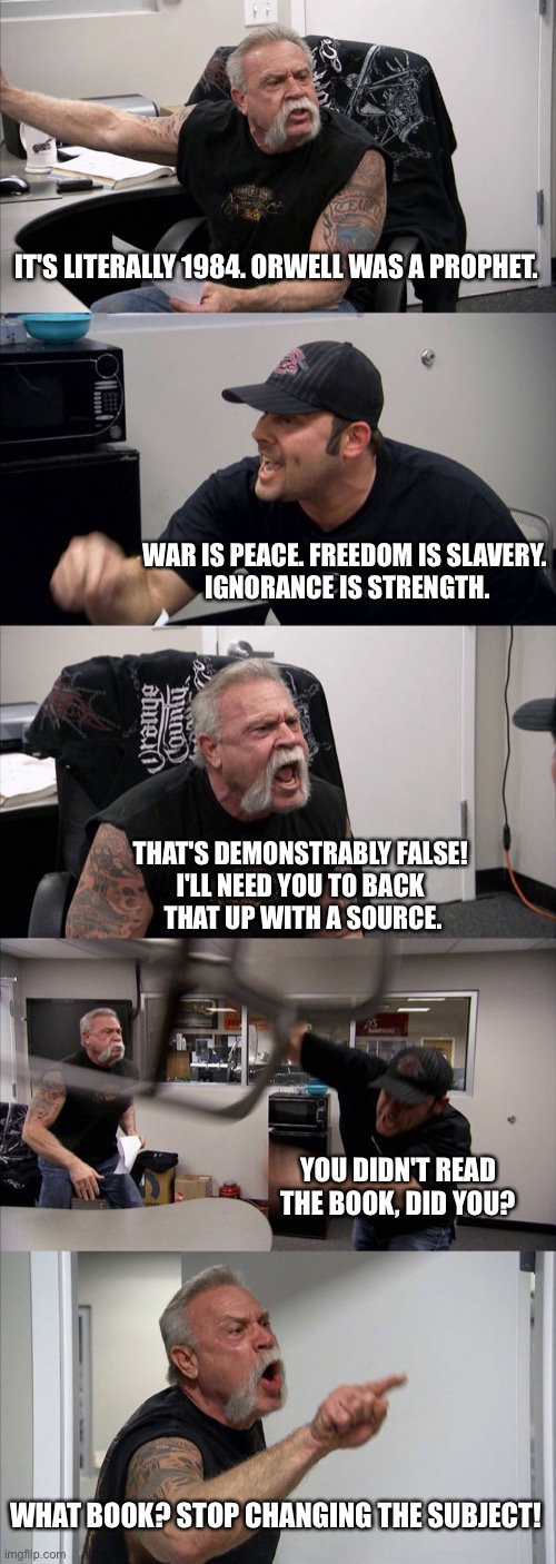 vis per ignorantia | IT'S LITERALLY 1984. ORWELL WAS A PROPHET. WAR IS PEACE. FREEDOM IS SLAVERY.
 IGNORANCE IS STRENGTH. THAT'S DEMONSTRABLY FALSE! 
I'LL NEED YOU TO BACK 
THAT UP WITH A SOURCE. YOU DIDN'T READ THE BOOK, DID YOU? WHAT BOOK? STOP CHANGING THE SUBJECT! | image tagged in memes,american chopper argument | made w/ Imgflip meme maker