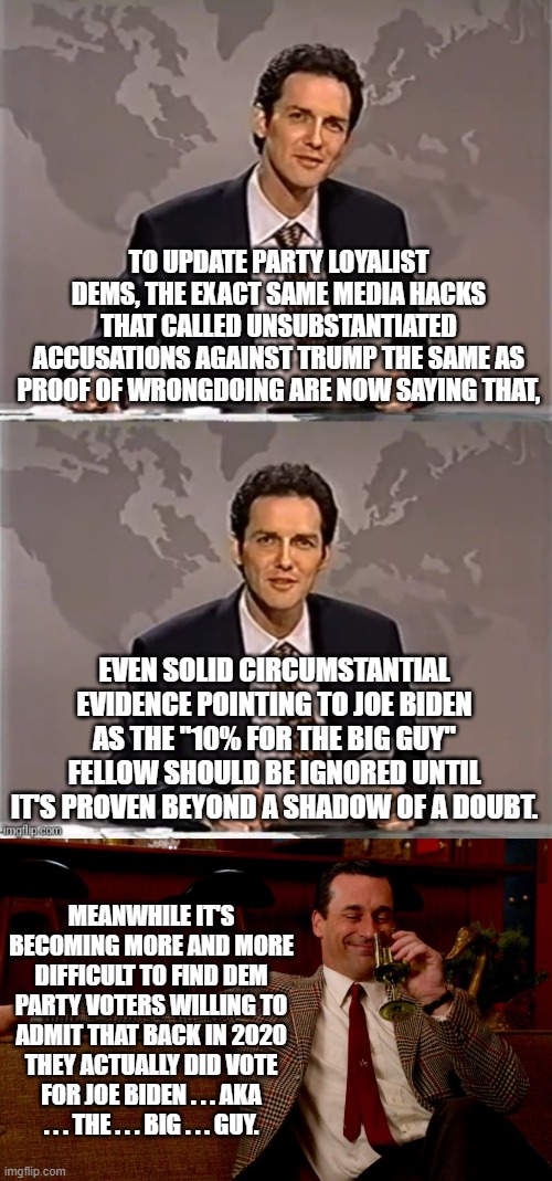 Now leftist media hacks are admitting that there IS circumstantial evidence against Joe Biden. | TO UPDATE PARTY LOYALIST DEMS, THE EXACT SAME MEDIA HACKS THAT CALLED UNSUBSTANTIATED ACCUSATIONS AGAINST TRUMP THE SAME AS PROOF OF WRONGDOING ARE NOW SAYING THAT, EVEN SOLID CIRCUMSTANTIAL EVIDENCE POINTING TO JOE BIDEN AS THE "10% FOR THE BIG GUY" FELLOW SHOULD BE IGNORED UNTIL IT'S PROVEN BEYOND A SHADOW OF A DOUBT. MEANWHILE IT'S BECOMING MORE AND MORE DIFFICULT TO FIND DEM PARTY VOTERS WILLING TO ADMIT THAT BACK IN 2020 THEY ACTUALLY DID VOTE FOR JOE BIDEN . . . AKA . . . THE . . . BIG . . . GUY. | image tagged in weekend update with norm | made w/ Imgflip meme maker