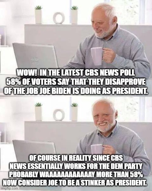 Ouch!  When even party loyalist media outlets are willing to admit the truth! | WOW!  IN THE LATEST CBS NEWS POLL 58% OF VOTERS SAY THAT THEY DISAPPROVE OF THE JOB JOE BIDEN IS DOING AS PRESIDENT. OF COURSE IN REALITY SINCE CBS NEWS ESSENTIALLY WORKS FOR THE DEM PARTY PROBABLY WAAAAAAAAAAAAY MORE THAN 58% NOW CONSIDER JOE TO BE A STINKER AS PRESIDENT. | image tagged in hide the pain harold | made w/ Imgflip meme maker