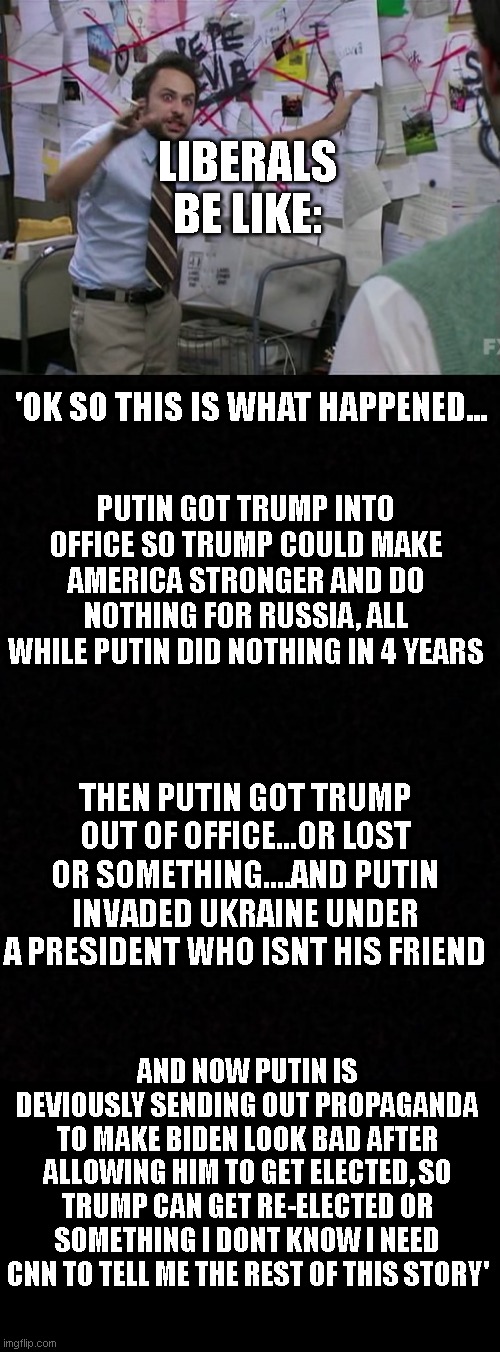LIBERALS BE LIKE:; 'OK SO THIS IS WHAT HAPPENED... PUTIN GOT TRUMP INTO OFFICE SO TRUMP COULD MAKE AMERICA STRONGER AND DO NOTHING FOR RUSSIA, ALL WHILE PUTIN DID NOTHING IN 4 YEARS; THEN PUTIN GOT TRUMP OUT OF OFFICE...OR LOST OR SOMETHING....AND PUTIN INVADED UKRAINE UNDER A PRESIDENT WHO ISNT HIS FRIEND; AND NOW PUTIN IS DEVIOUSLY SENDING OUT PROPAGANDA TO MAKE BIDEN LOOK BAD AFTER ALLOWING HIM TO GET ELECTED, SO TRUMP CAN GET RE-ELECTED OR SOMETHING I DONT KNOW I NEED CNN TO TELL ME THE REST OF THIS STORY' | image tagged in charlie conspiracy always sunny in philidelphia,blank | made w/ Imgflip meme maker