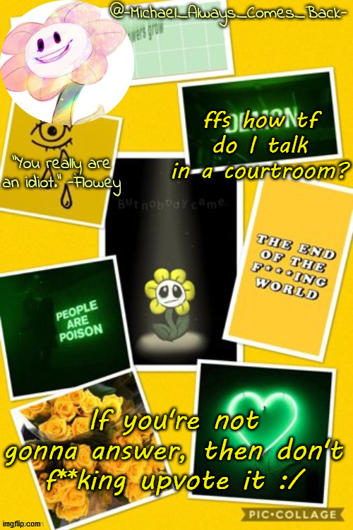 Michael's flowey temp by .-Black.Sun-. | ffs how tf do I talk in a courtroom? If you're not gonna answer, then don't f**king upvote it :/ | image tagged in michael's flowey temp by -black sun- | made w/ Imgflip meme maker