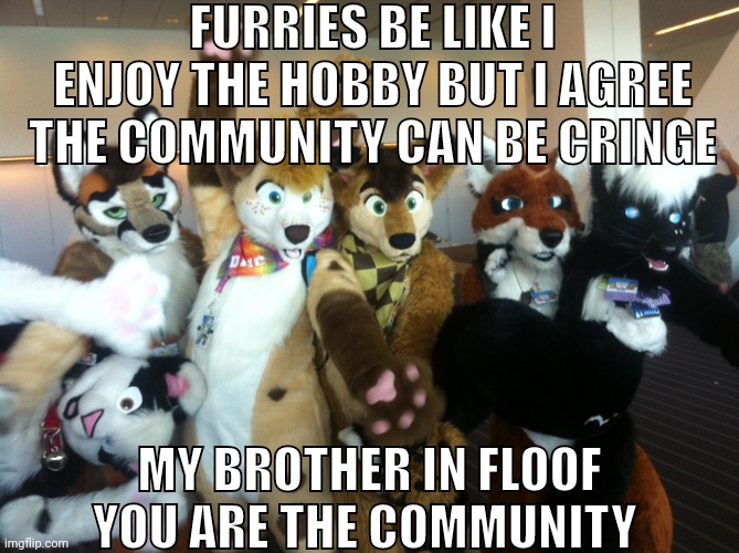 /hj | FURRIES BE LIKE I ENJOY THE HOBBY BUT I AGREE THE COMMUNITY CAN BE CRINGE; MY BROTHER IN FLOOF YOU ARE THE COMMUNITY | image tagged in furries | made w/ Imgflip meme maker