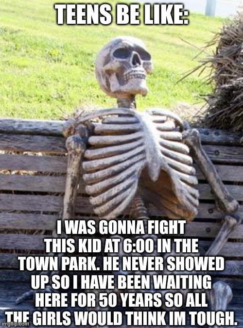 Waiting Skeleton Meme | TEENS BE LIKE:; I WAS GONNA FIGHT THIS KID AT 6:00 IN THE TOWN PARK. HE NEVER SHOWED UP SO I HAVE BEEN WAITING HERE FOR 50 YEARS SO ALL THE GIRLS WOULD THINK IM TOUGH. | image tagged in memes,waiting skeleton | made w/ Imgflip meme maker