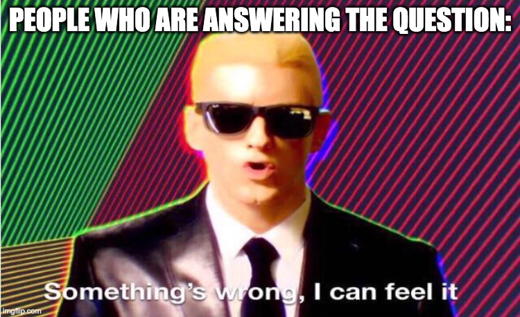 Something’s wrong | PEOPLE WHO ARE ANSWERING THE QUESTION: | image tagged in something s wrong | made w/ Imgflip meme maker