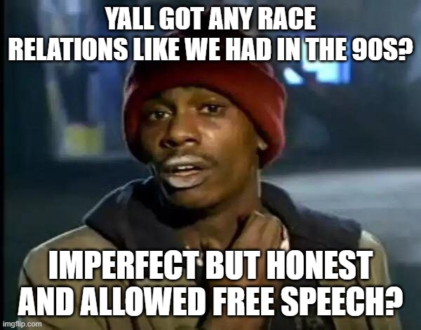 That was awesome | YALL GOT ANY RACE RELATIONS LIKE WE HAD IN THE 90S? IMPERFECT BUT HONEST AND ALLOWED FREE SPEECH? | image tagged in memes,y'all got any more of that | made w/ Imgflip meme maker