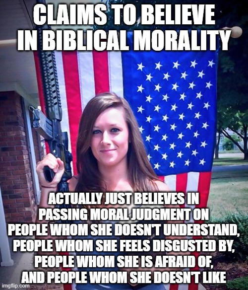 “Morality is simply the attitude we adopt towards people we personally dislike.” - Oscar Wilde | CLAIMS TO BELIEVE IN BIBLICAL MORALITY; ACTUALLY JUST BELIEVES IN
PASSING MORAL JUDGMENT ON
PEOPLE WHOM SHE DOESN'T UNDERSTAND,
PEOPLE WHOM SHE FEELS DISGUSTED BY,
PEOPLE WHOM SHE IS AFRAID OF,
AND PEOPLE WHOM SHE DOESN'T LIKE | image tagged in evangelical christian woman,morality,judgemental,prejudice,judgement,the bible | made w/ Imgflip meme maker
