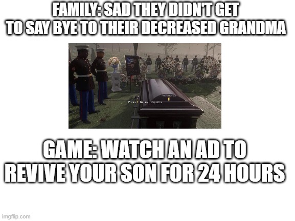 if ur life was a game | FAMILY: SAD THEY DIDN'T GET TO SAY BYE TO THEIR DECREASED GRANDMA; GAME: WATCH AN AD TO REVIVE YOUR SON FOR 24 HOURS | image tagged in blank white template,ads,memes,oh wow are you actually reading these tags | made w/ Imgflip meme maker