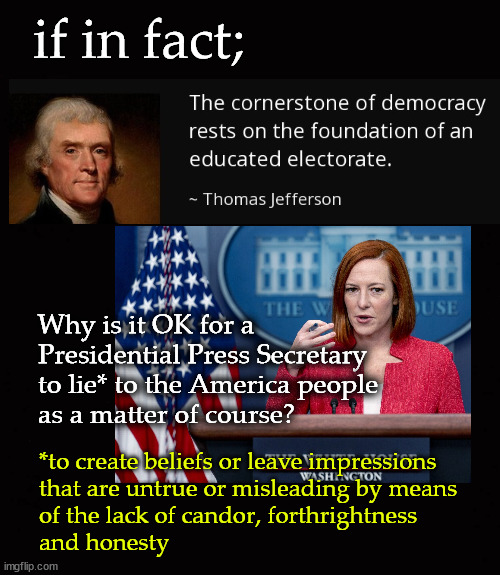 the cornerstone of Democracy ... | if in fact;; Why is it OK for a 
Presidential Press Secretary 
to lie* to the America people 
as a matter of course? *to create beliefs or leave impressions 
that are untrue or misleading by means
of the lack of candor, forthrightness 
and honesty | image tagged in jen psaki,press secretaries | made w/ Imgflip meme maker
