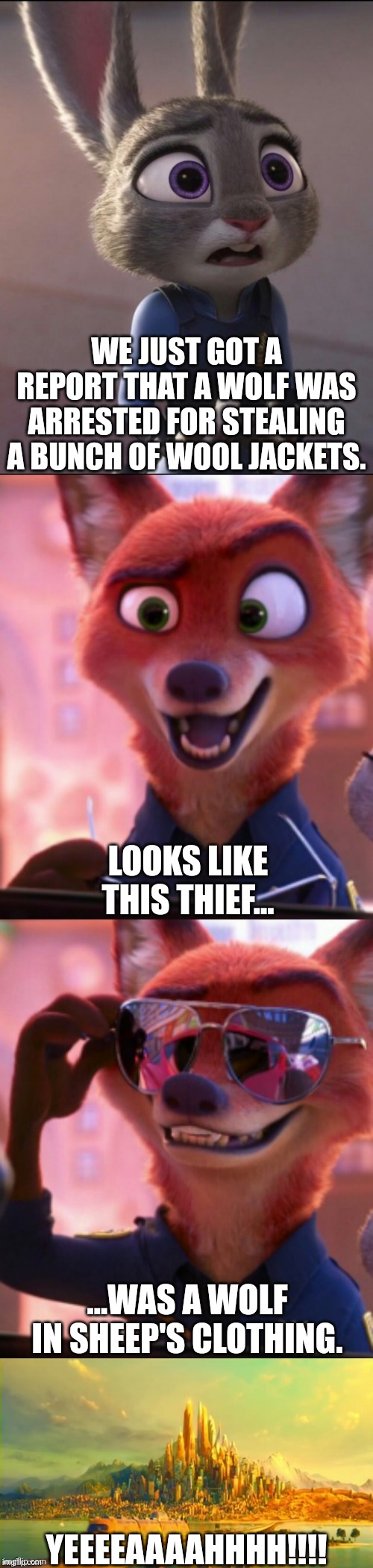 CSI: Zootopia 34 |  WE JUST GOT A REPORT THAT A WOLF WAS ARRESTED FOR STEALING A BUNCH OF WOOL JACKETS. LOOKS LIKE THIS THIEF... ...WAS A WOLF IN SHEEP'S CLOTHING. YEEEEAAAAHHHH!!!! | image tagged in csi zootopia,zootopia,judy hopps,nick wilde,parody,funny | made w/ Imgflip meme maker