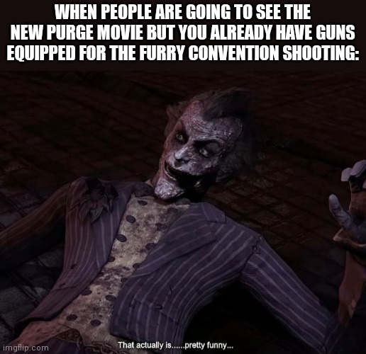 Can we all agree its funny | WHEN PEOPLE ARE GOING TO SEE THE NEW PURGE MOVIE BUT YOU ALREADY HAVE GUNS EQUIPPED FOR THE FURRY CONVENTION SHOOTING: | image tagged in that actually is pretty funny | made w/ Imgflip meme maker