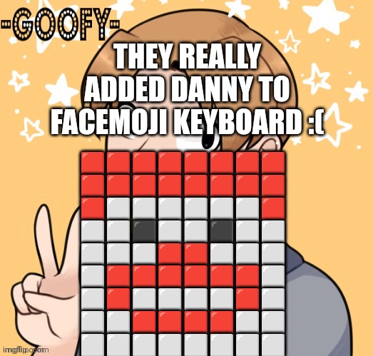 THEY REALLY ADDED DANNY TO FACEMOJI KEYBOARD :(; 🟥🟥🟥🟥🟥🟥🟥🟥
🟥🟥🟥🟥🟥🟥🟥🟥
🟥⬜⬜⬜⬜⬜⬜🟥
⬜⬜⬛⬜⬜⬛⬜⬜
⬜⬜⬜🟥🟥⬜⬜⬜
⬜🟥🟥🟥🟥🟥🟥⬜
⬜🟥⬜⬜⬜⬜🟥⬜
⬜⬜🟥🟥🟥🟥⬜⬜
⬜⬜⬜⬜⬜⬜⬜⬜ | image tagged in goofy2 announcement template | made w/ Imgflip meme maker