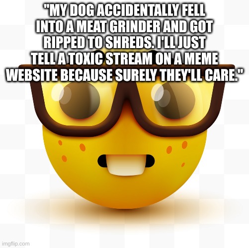 Nerd emoji | "MY DOG ACCIDENTALLY FELL INTO A MEAT GRINDER AND GOT RIPPED TO SHREDS. I'LL JUST TELL A TOXIC STREAM ON A MEME WEBSITE BECAUSE SURELY THEY' | image tagged in nerd emoji | made w/ Imgflip meme maker