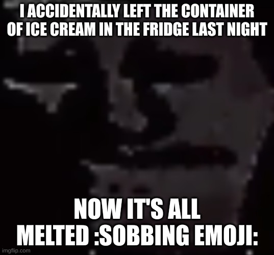 off to kill myself | I ACCIDENTALLY LEFT THE CONTAINER OF ICE CREAM IN THE FRIDGE LAST NIGHT; NOW IT'S ALL MELTED :SOBBING EMOJI: | image tagged in depressed troll face | made w/ Imgflip meme maker