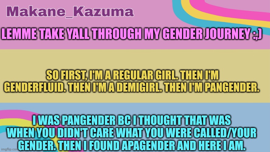 Help | LEMME TAKE YALL THROUGH MY GENDER JOURNEY :,); SO FIRST, I'M A REGULAR GIRL. THEN I'M GENDERFLUID. THEN I'M A DEMIGIRL. THEN I'M PANGENDER. I WAS PANGENDER BC I THOUGHT THAT WAS WHEN YOU DIDN'T CARE WHAT YOU WERE CALLED/YOUR GENDER. THEN I FOUND APAGENDER AND HERE I AM. | image tagged in makane_kazuma template | made w/ Imgflip meme maker