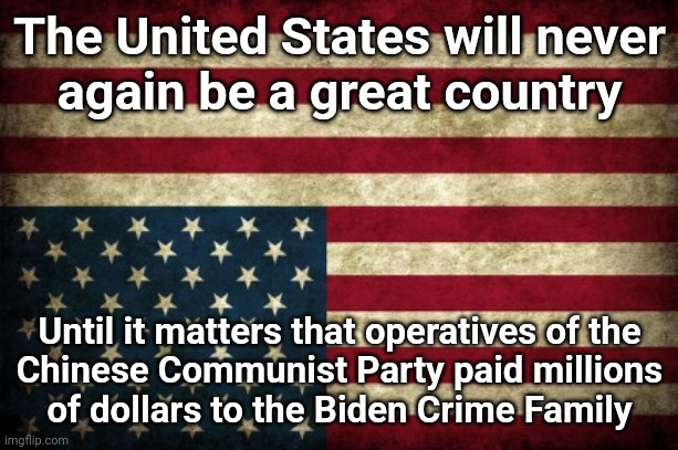 Upside Down American Flag | The United States will never
again be a great country; Until it matters that operatives of the
Chinese Communist Party paid millions
of dollars to the Biden Crime Family | image tagged in upside down american flag,biden crime family,joe biden,china,money,corruption | made w/ Imgflip meme maker
