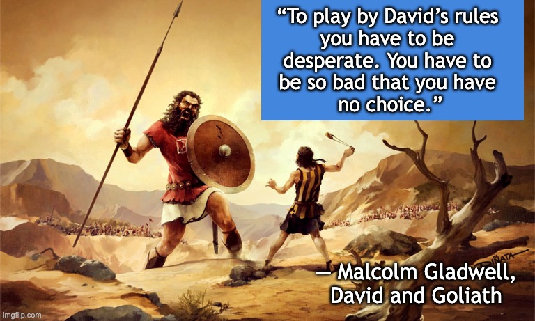 David versus Goliath | “To play by David’s rules 
you have to be 
desperate. You have to 
be so bad that you have 
no choice.” ― Malcolm Gladwell, David and Goliat | image tagged in david versus goliath | made w/ Imgflip meme maker