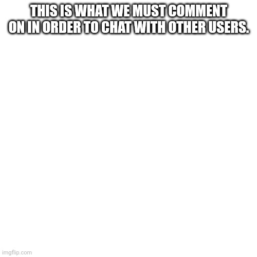 Blank Transparent Square Meme | THIS IS WHAT WE MUST COMMENT ON IN ORDER TO CHAT WITH OTHER USERS. | image tagged in memes,blank transparent square | made w/ Imgflip meme maker