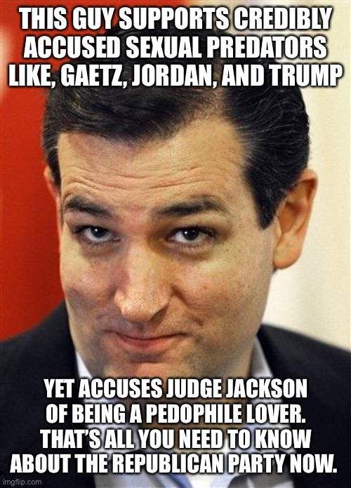 Bashful Ted Cruz | THIS GUY SUPPORTS CREDIBLY ACCUSED SEXUAL PREDATORS LIKE, GAETZ, JORDAN, AND TRUMP; YET ACCUSES JUDGE JACKSON OF BEING A PEDOPHILE LOVER. THAT’S ALL YOU NEED TO KNOW ABOUT THE REPUBLICAN PARTY NOW. | image tagged in bashful ted cruz | made w/ Imgflip meme maker
