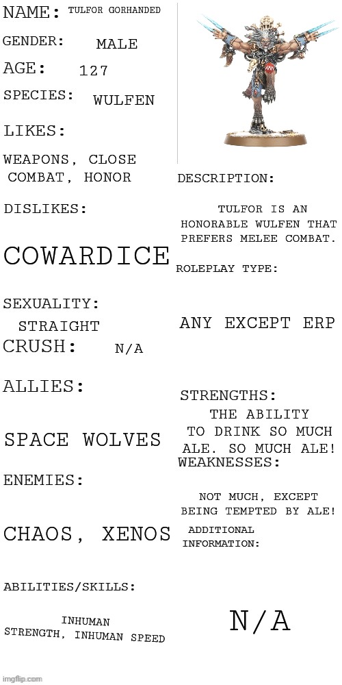 My oc | TULFOR GORHANDED; MALE; 127; WULFEN; WEAPONS, CLOSE COMBAT, HONOR; TULFOR IS AN HONORABLE WULFEN THAT PREFERS MELEE COMBAT. COWARDICE; ANY EXCEPT ERP; STRAIGHT; N/A; THE ABILITY TO DRINK SO MUCH ALE. SO MUCH ALE! SPACE WOLVES; NOT MUCH, EXCEPT BEING TEMPTED BY ALE! CHAOS, XENOS; N/A; INHUMAN STRENGTH, INHUMAN SPEED | image tagged in updated roleplay oc showcase | made w/ Imgflip meme maker