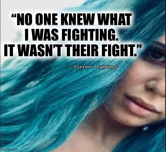 Fight | “NO ONE KNEW WHAT I WAS FIGHTING.
 IT WASN’T THEIR FIGHT.”; - Shareen Hammoud | image tagged in fighter,inspirational quotes,mental health,health,abuse | made w/ Imgflip meme maker