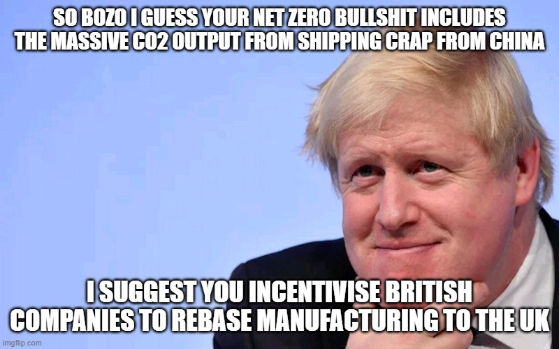 Boris Johnson Tory Brexit | SO BOZO I GUESS YOUR NET ZERO BULLSHIT INCLUDES THE MASSIVE CO2 OUTPUT FROM SHIPPING CRAP FROM CHINA; I SUGGEST YOU INCENTIVISE BRITISH COMPANIES TO REBASE MANUFACTURING TO THE UK | image tagged in boris johnson tory brexit | made w/ Imgflip meme maker