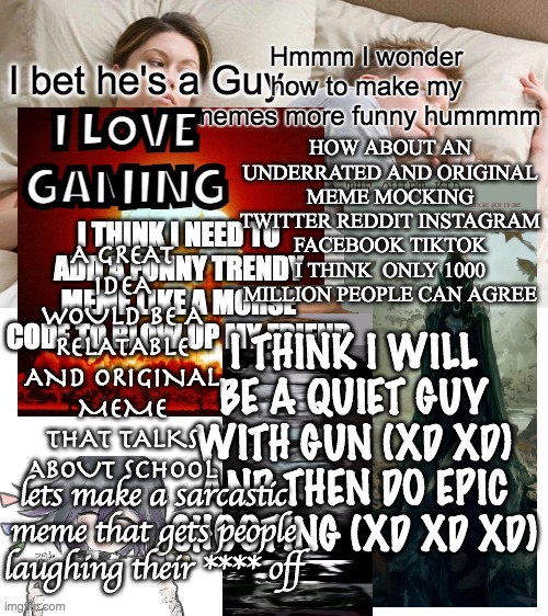 Us meme creators got it hard.. | Hmmm I wonder how to make my memes more funny hummmm; I LOVE GAMING; I bet he's a Guy; HOW ABOUT AN UNDERRATED AND ORIGINAL MEME MOCKING TWITTER REDDIT INSTAGRAM FACEBOOK TIKTOK I THINK  ONLY 1000 MILLION PEOPLE CAN AGREE; A GREAT IDEA WOULD BE A RELATABLE AND ORIGINAL MEME THAT TALKS ABOUT SCHOOL; I THINK I NEED TO ADD A FUNNY TRENDY MEME LIKE A MORSE CODE TO BLOW UP MY FRIEND; I THINK I WILL BE A QUIET GUY WITH GUN (XD XD) AND THEN DO EPIC SHOOTING (XD XD XD); lets make a sarcastic meme that gets people laughing their **** off | image tagged in memes,i bet he's thinking about other women,funny | made w/ Imgflip meme maker