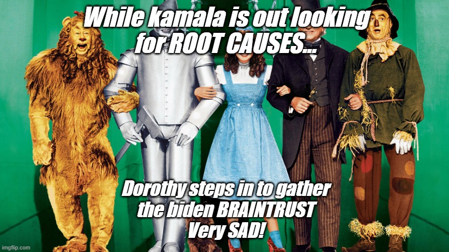 OZ Where is kamala | While kamala is out looking
for ROOT CAUSES... Dorothy steps in to gather
the biden BRAINTRUST
Very SAD! | image tagged in oz where is kamala | made w/ Imgflip meme maker