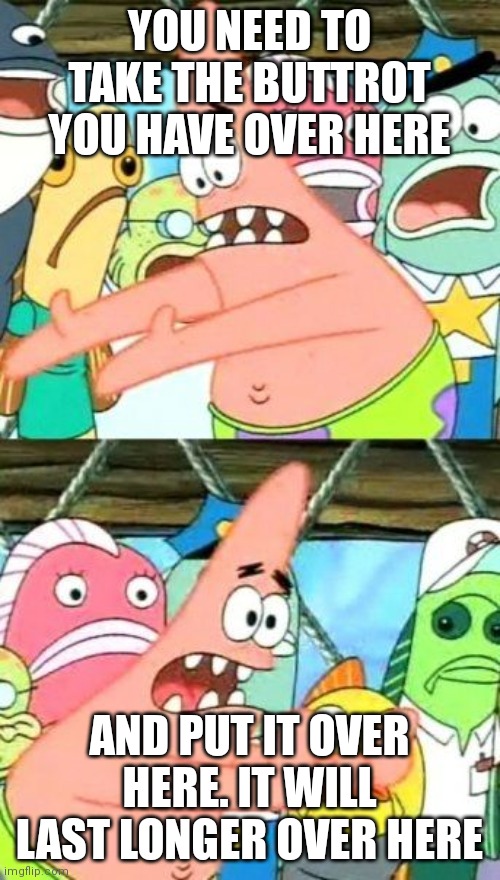 Put It Somewhere Else Patrick | YOU NEED TO TAKE THE BUTTROT YOU HAVE OVER HERE; AND PUT IT OVER HERE. IT WILL LAST LONGER OVER HERE | image tagged in memes,put it somewhere else patrick | made w/ Imgflip meme maker