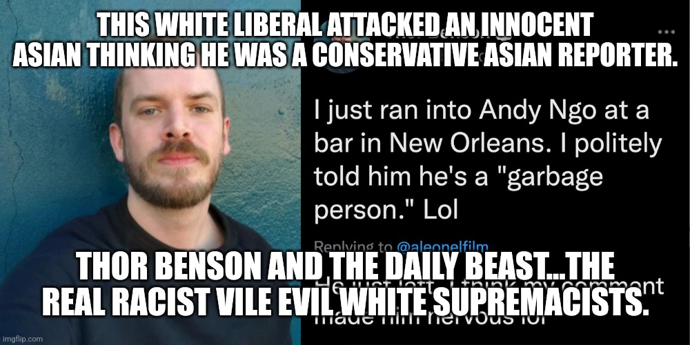 They All Look Alike to White Liberals. Thor Benson deserves public humiliation. | THIS WHITE LIBERAL ATTACKED AN INNOCENT ASIAN THINKING HE WAS A CONSERVATIVE ASIAN REPORTER. THOR BENSON AND THE DAILY BEAST...THE REAL RACIST VILE EVIL WHITE SUPREMACISTS. | image tagged in liberal hypocrisy,racist,democrats,dnc,media,white privilege | made w/ Imgflip meme maker