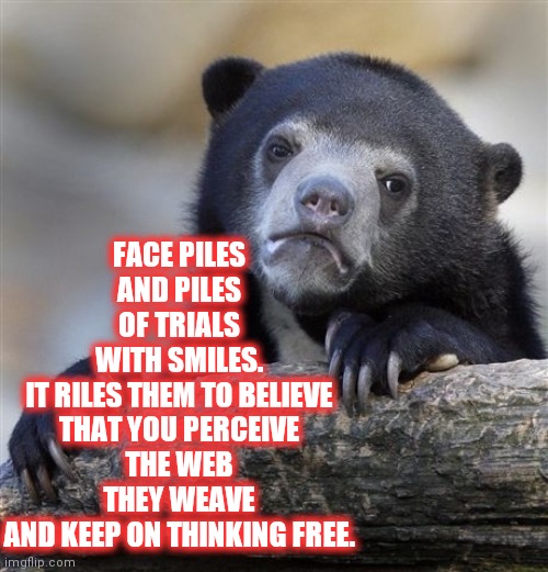 Always Be Free | FACE PILES
AND PILES
OF TRIALS
WITH SMILES.
IT RILES THEM TO BELIEVE
THAT YOU PERCEIVE
THE WEB THEY WEAVE
AND KEEP ON THINKING FREE. | image tagged in memes,confession bear,change,nobody expects the spanish inquisition monty python,nazis,birds | made w/ Imgflip meme maker