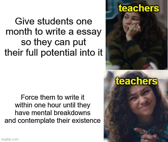I like to imagine teachers find pleasure into torturing students like this and laugh maniacally | teachers; Give students one month to write a essay so they can put their full potential into it; teachers; Force them to write it within one hour until they have mental breakdowns and contemplate their existence | image tagged in zendaya drake meme | made w/ Imgflip meme maker