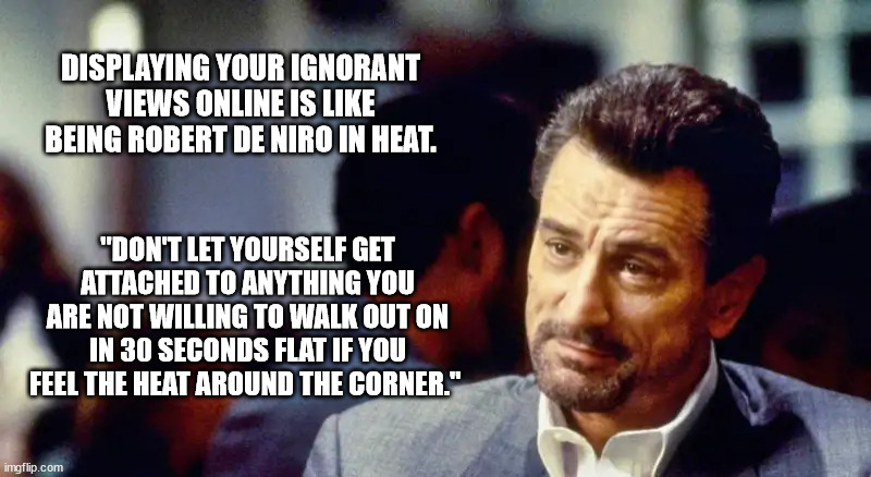 Ignorant views online trolling |  DISPLAYING YOUR IGNORANT VIEWS ONLINE IS LIKE BEING ROBERT DE NIRO IN HEAT. "DON'T LET YOURSELF GET ATTACHED TO ANYTHING YOU ARE NOT WILLING TO WALK OUT ON IN 30 SECONDS FLAT IF YOU FEEL THE HEAT AROUND THE CORNER." | made w/ Imgflip meme maker