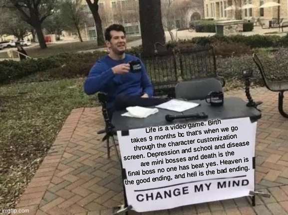 Change My Mind | Life is a video game. Birth takes 9 months bc that's when we go through the character customization screen. Depression and school and disease are mini bosses and death is the final boss no one has beat yes. Heaven is the good ending, and hell is the bad ending. | image tagged in memes,change my mind | made w/ Imgflip meme maker