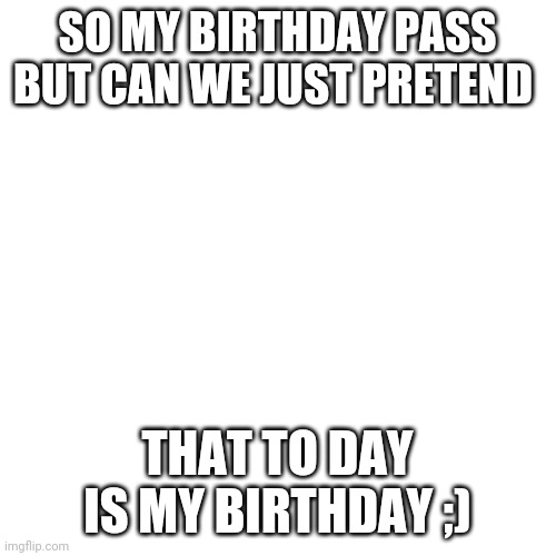 Happy birthday | SO MY BIRTHDAY PASS BUT CAN WE JUST PRETEND; THAT TO DAY IS MY BIRTHDAY ;) | image tagged in memes,blank transparent square | made w/ Imgflip meme maker