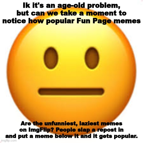 Mostly popular creators get the fame, leaving smaller memers in the dust. | Ik it's an age-old problem, but can we take a moment to notice how popular Fun Page memes; Are the unfunniest, laziest memes on ImgFlip? People slap a repost in and put a meme below it and it gets popular. | image tagged in not funny,fun stream | made w/ Imgflip meme maker