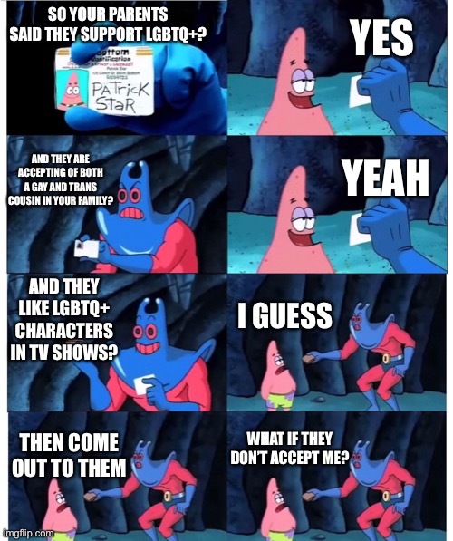 patrick not my wallet | YES; SO YOUR PARENTS SAID THEY SUPPORT LGBTQ+? AND THEY ARE ACCEPTING OF BOTH A GAY AND TRANS COUSIN IN YOUR FAMILY? YEAH; AND THEY LIKE LGBTQ+ CHARACTERS IN TV SHOWS? I GUESS; WHAT IF THEY DON’T ACCEPT ME? THEN COME OUT TO THEM | image tagged in patrick not my wallet | made w/ Imgflip meme maker