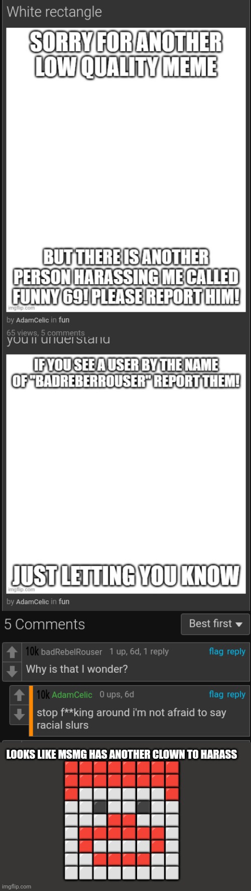 Username is AdamCelic | LOOKS LIKE MSMG HAS ANOTHER CLOWN TO HARASS
🟥🟥🟥🟥🟥🟥🟥🟥
🟥🟥🟥🟥🟥🟥🟥🟥
🟥⬜⬜⬜⬜⬜⬜🟥
⬜⬜⬛⬜⬜⬛⬜⬜
⬜⬜⬜🟥🟥⬜⬜⬜
⬜🟥🟥🟥🟥🟥🟥⬜
⬜🟥⬜⬜⬜⬜🟥⬜
⬜⬜🟥🟥🟥🟥⬜⬜
⬜⬜⬜⬜⬜⬜⬜⬜ | made w/ Imgflip meme maker