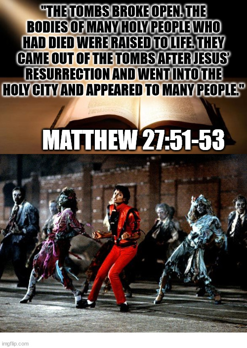 My favorite Bible passage | "THE TOMBS BROKE OPEN. THE BODIES OF MANY HOLY PEOPLE WHO HAD DIED WERE RAISED TO LIFE. THEY CAME OUT OF THE TOMBS AFTER JESUS’ RESURRECTION AND WENT INTO THE HOLY CITY AND APPEARED TO MANY PEOPLE."; MATTHEW 27:51-53 | image tagged in michael jackson,thriller,dank,christian,memes | made w/ Imgflip meme maker
