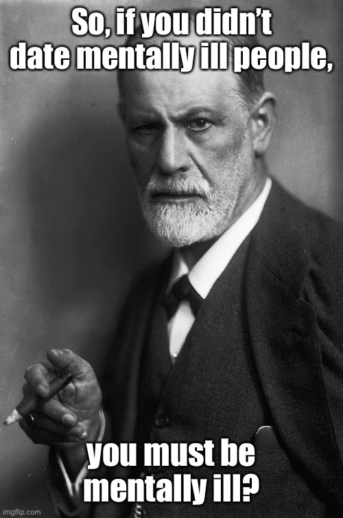 Sigmund Freud Meme | So, if you didn’t date mentally ill people, you must be mentally ill? | image tagged in memes,sigmund freud | made w/ Imgflip meme maker