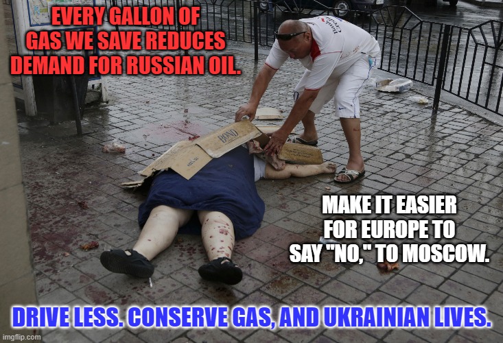 You'll save money and the environment, too. | EVERY GALLON OF GAS WE SAVE REDUCES DEMAND FOR RUSSIAN OIL. MAKE IT EASIER FOR EUROPE TO SAY "NO," TO MOSCOW. DRIVE LESS. CONSERVE GAS, AND UKRAINIAN LIVES. | image tagged in politics | made w/ Imgflip meme maker