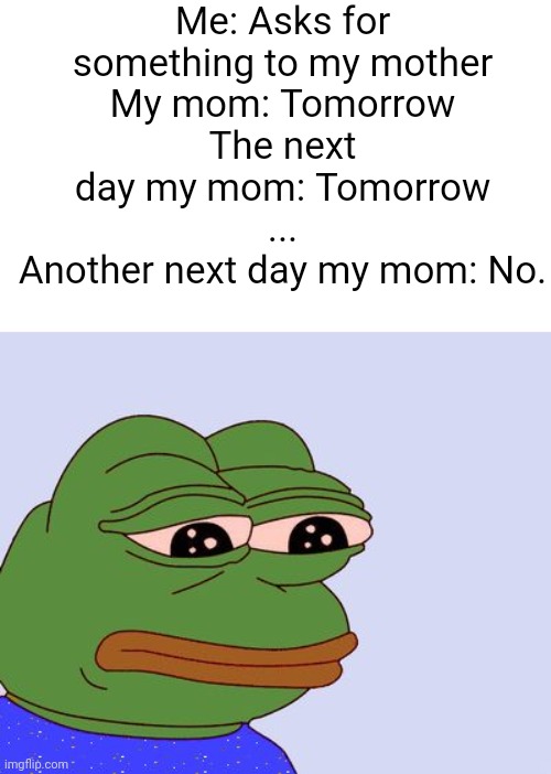 Bruh moment | Me: Asks for something to my mother
My mom: Tomorrow
The next day my mom: Tomorrow
...
Another next day my mom: No. | image tagged in pepe the frog,memes,funny,so true,pain,oh wow are you actually reading these tags | made w/ Imgflip meme maker