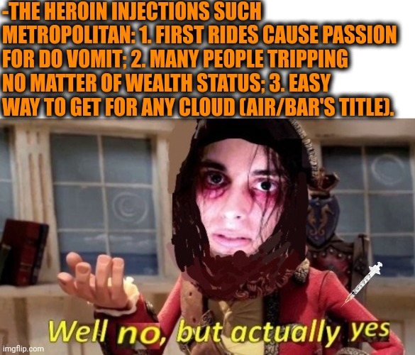 -Never different. | -THE HEROIN INJECTIONS SUCH METROPOLITAN: 1. FIRST RIDES CAUSE PASSION FOR DO VOMIT; 2. MANY PEOPLE TRIPPING NO MATTER OF WEALTH STATUS; 3. EASY WAY TO GET FOR ANY CLOUD (AIR/BAR'S TITLE). | image tagged in -drug not secretsy,heroin,don't do drugs,markiplier metroman reaction meme,they're the same picture,women be trippin' | made w/ Imgflip meme maker